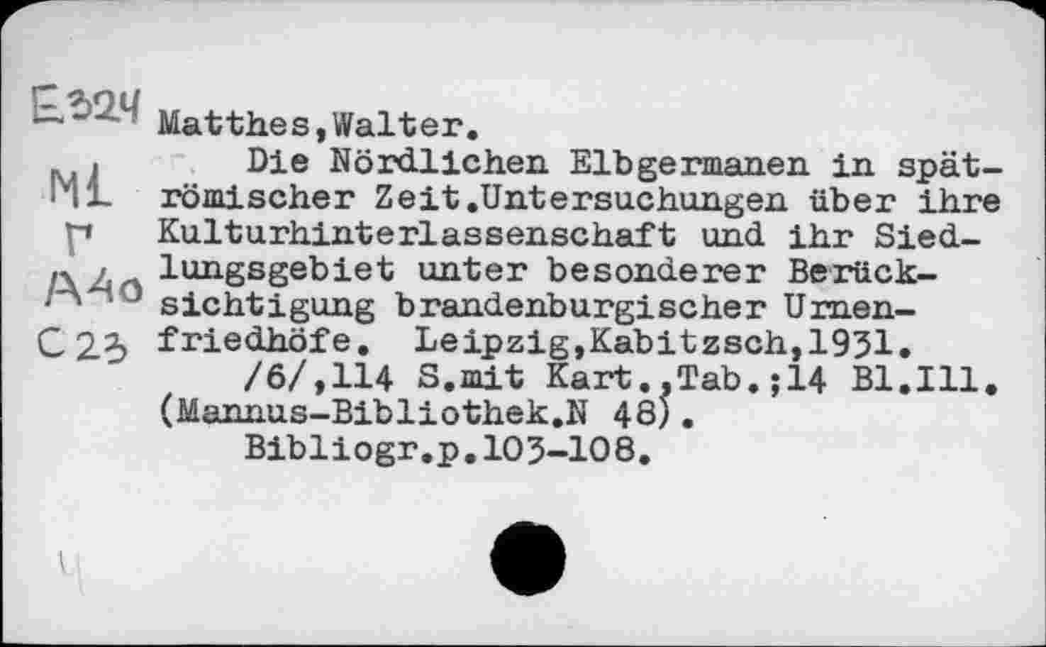 ﻿Mat the s, Walt er.
p.1 Die Nördlichen Elbgermanen in spät-141. römischer Zeit .Untersuchungen über ihre p Kulturhinterlassenschaft und ihr Sied-
ff / lungsgebiet unter besonderer Berück-y sichtigung brandenburgischer Umen-
C 23 friedhöfe. Leipzig,Kabitzsch,1931.
/6/,114 S.mit Kart..Tab.;14 Bl.Ill. (Mannus-Bibliothek.N 48).
Bibliogr.p. 103-108.